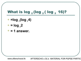 www.afterschoool.tk AFTERSCHO☺OL's MATERIAL FOR PGPSE PARTICI
What is log 2 (log 2 ( log 2 16)?
 =log 2 (log 2 4)
 = log 2 2
 = 1 answer.
 