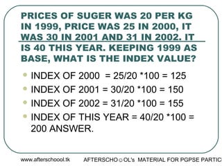 www.afterschoool.tk AFTERSCHO☺OL's MATERIAL FOR PGPSE PARTICI
PRICES OF SUGER WAS 20 PER KG
IN 1999, PRICE WAS 25 IN 2000, IT
WAS 30 IN 2001 AND 31 IN 2002. IT
IS 40 THIS YEAR. KEEPING 1999 AS
BASE, WHAT IS THE INDEX VALUE?
 INDEX OF 2000 = 25/20 *100 = 125
 INDEX OF 2001 = 30/20 *100 = 150
 INDEX OF 2002 = 31/20 *100 = 155
 INDEX OF THIS YEAR = 40/20 *100 =
200 ANSWER.
 
