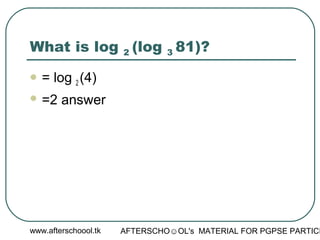 www.afterschoool.tk AFTERSCHO☺OL's MATERIAL FOR PGPSE PARTICI
What is log 2 (log 3 81)?
 = log 2 (4)
 =2 answer
 