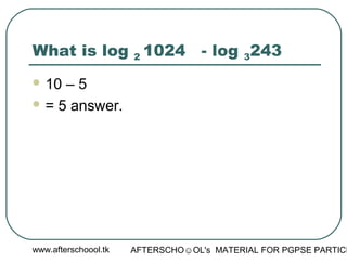 www.afterschoool.tk AFTERSCHO☺OL's MATERIAL FOR PGPSE PARTICI
What is log 2 1024 - log 3243
 10 – 5
 = 5 answer.
 