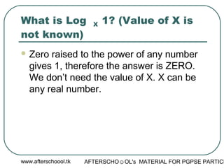 www.afterschoool.tk AFTERSCHO☺OL's MATERIAL FOR PGPSE PARTICI
What is Log X 1? (Value of X is
not known)
 Zero raised to the power of any number
gives 1, therefore the answer is ZERO.
We don’t need the value of X. X can be
any real number.
 