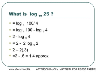 www.afterschoool.tk AFTERSCHO☺OL's MATERIAL FOR PGPSE PARTICI
What is log 10 25 ?
 = log 10 100/ 4
 = log 10 100 - log 10 4
 2 - log 10 4
 = 2 - 2 log 10 2
 2 – 2(.3)
 =2 - .6 = 1.4 approx.
 