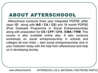 www.afterschoool.tk AFTERSCHO☺OL's MATERIAL FOR PGPSE PARTICI
ABOUT AFTERSCHOOOL
Afterschoool conducts three year integrated PGPSE (after
class 12th
along with IAS / CA / CS) and 18 month PGPSE
(Post Graduate Programme in Social Entrepreneurship)
along with preparation for CS / CFP / CFA /CMA / FRM. This
course is also available online also. It also conducts
workshops on social entrepreneurship in schools and
colleges all over India – start social entrepreneurship club in
your institution today with the help from afterschoool and help
us in developing society.
 