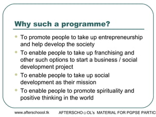 www.afterschoool.tk AFTERSCHO☺OL's MATERIAL FOR PGPSE PARTICI
Why such a programme?
 To promote people to take up entrepreneurship
and help develop the society
 To enable people to take up franchising and
other such options to start a business / social
development project
 To enable people to take up social
development as their mission
 To enable people to promote spirituality and
positive thinking in the world
 