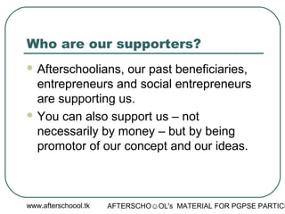 www.afterschoool.tk AFTERSCHO☺OL's MATERIAL FOR PGPSE PARTICI
Who are our supporters?
 Afterschoolians, our past beneficiaries,
entrepreneurs and social entrepreneurs
are supporting us.
 You can also support us – not
necessarily by money – but by being
promotor of our concept and our ideas.
 