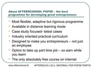 www.afterschoool.tk AFTERSCHO☺OL's MATERIAL FOR PGPSE PARTICI
About AFTERSCHOOOL PGPSE – the best
programme for developing great entrepreneurs
 Most flexible, adaptive but rigorous programme
 Available in distance learning mode
 Case study focused- latest cases
 Industry oriented practical curriculum
 Designed to make you entrepreneurs – not just
an employee
 Option to take up part time job – so earn while
you learn
 The only absolutely free course on internet
 