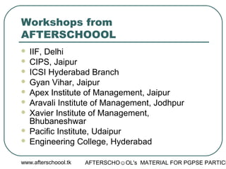 www.afterschoool.tk AFTERSCHO☺OL's MATERIAL FOR PGPSE PARTICI
Workshops from
AFTERSCHOOOL
 IIF, Delhi
 CIPS, Jaipur
 ICSI Hyderabad Branch
 Gyan Vihar, Jaipur
 Apex Institute of Management, Jaipur
 Aravali Institute of Management, Jodhpur
 Xavier Institute of Management,
Bhubaneshwar
 Pacific Institute, Udaipur
 Engineering College, Hyderabad
 