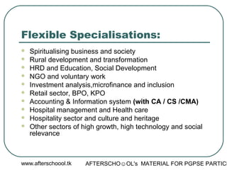 www.afterschoool.tk AFTERSCHO☺OL's MATERIAL FOR PGPSE PARTICI
Flexible Specialisations:
 Spiritualising business and society
 Rural development and transformation
 HRD and Education, Social Development
 NGO and voluntary work
 Investment analysis,microfinance and inclusion
 Retail sector, BPO, KPO
 Accounting & Information system (with CA / CS /CMA)
 Hospital management and Health care
 Hospitality sector and culture and heritage
 Other sectors of high growth, high technology and social
relevance
 
