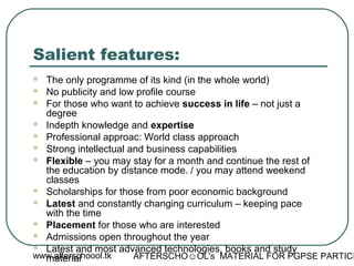 www.afterschoool.tk AFTERSCHO☺OL's MATERIAL FOR PGPSE PARTICI
Salient features:
 The only programme of its kind (in the whole world)
 No publicity and low profile course
 For those who want to achieve success in life – not just a
degree
 Indepth knowledge and expertise
 Professional approac: World class approach
 Strong intellectual and business capabilities
 Flexible – you may stay for a month and continue the rest of
the education by distance mode. / you may attend weekend
classes
 Scholarships for those from poor economic background
 Latest and constantly changing curriculum – keeping pace
with the time
 Placement for those who are interested
 Admissions open throughout the year
 Latest and most advanced technologies, books and study
material
 