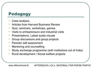 www.afterschoool.tk AFTERSCHO☺OL's MATERIAL FOR PGPSE PARTICI
Pedagogy
 Case analysis,
 Articles from Harvard Business Review
 Quiz, seminars, workshops, games,
 Visits to entrepreneurs and industrial visits
 Presentations, Latest audio-visuals
 Group discussions and group projects
 Periodic self assessment
 Mentoring and counselling
 Study exchange programme (with institutions out of India)
 Rural development / Social welfare projects
 