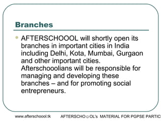 www.afterschoool.tk AFTERSCHO☺OL's MATERIAL FOR PGPSE PARTICI
Branches
 AFTERSCHOOOL will shortly open its
branches in important cities in India
including Delhi, Kota, Mumbai, Gurgaon
and other important cities.
Afterschooolians will be responsible for
managing and developing these
branches – and for promoting social
entrepreneurs.
 