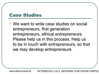 www.afterschoool.tk AFTERSCHO☺OL's MATERIAL FOR PGPSE PARTICI
Case Studies
 We want to write case studies on social
entrepreneurs, first generation
entrepreneurs, ethical entrepreneurs.
Please help us in this process. Help us
to be in touch with entrepreneurs, so that
we may develop entrepreneurs.
 