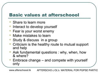 www.afterschoool.tk AFTERSCHO☺OL's MATERIAL FOR PGPSE PARTICI
Basic values at afterschoool
 Share to learn more
 Interact to develop yourself
 Fear is your worst enemy
 Make mistakes to learn
 Study & discuss in a group
 Criticism is the healthy route to mutual support
and help
 Ask fundamental questions : why, when, how
& where?
 Embrace change – and compete with yourself
only
 