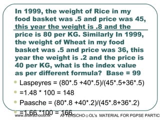 www.afterschoool.tk AFTERSCHO☺OL's MATERIAL FOR PGPSE PARTICI
In 1999, the weight of Rice in my
food basket was .5 and price was 45,
this year the weight is .8 and the
price is 80 per KG. Similarly In 1999,
the weight of Wheat in my food
basket was .5 and price was 36, this
year the weight is .2 and the price is
40 per KG, what is the index value
as per different formula? Base = 99
 Laspeyres = (80*.5 +40*.5)/(45*.5+36*.5)
 =1.48 * 100 = 148
 Paasche = (80*.8 +40*.2)/(45*.8+36*.2)
 =1.66 *100 = 166.
 