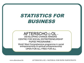 www.afterschoool.tk AFTERSCHO☺OL's MATERIAL FOR PGPSE PARTICIPANTS
STATISTICS FOR
BUSINESS
AFTERSCHO☺OL –
DEVELOPING CHANGE MAKERS
CENTRE FOR SOCIAL ENTREPRENEURSHIP
PGPSE PROGRAMME –
World’ Most Comprehensive programme in social
entrepreneurship & spiritual entrepreneurship
OPEN FOR ALL FREE FOR ALL
 
