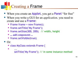 Creating a Frame



When you create an Applet, you get a Panel “for free”
When you write a GUI for an application, you need to
create and use a Frame:








Frame frame = new Frame();
frame.setTitle("My Frame");
frame.setSize(300, 200); // width, height
... add components ...
frame.setVisible(true);

Or:



class MyClass extends Frame {
...
setTitle("My Frame"); // in some instance method
14

 
