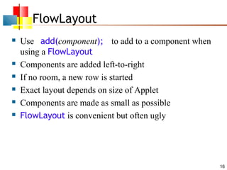 FlowLayout








Use add(component); to add to a component when
using a FlowLayout
Components are added left-to-right
If no room, a new row is started
Exact layout depends on size of Applet
Components are made as small as possible
FlowLayout is convenient but often ugly

16

 