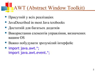 AWT (Abstract Window Toolkit)








Присутній у всіх реалізаціях
JavaDescribed in most Java textbooks
Достатній для багатьох додатків
Використання елементів управління, визначених
вашим OS
Важко побудувати зрозумілий інтерфейс
import java.awt.*;
import java.awt.event.*;

2

 