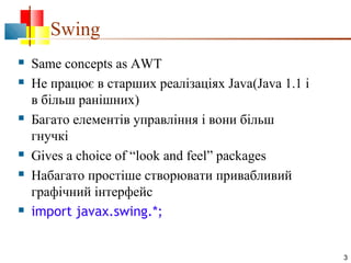 Swing










Same concepts as AWT
Не працює в старших реалізаціях Java(Java 1.1 і
в більш ранішних)
Багато елементів управління і вони більш
гнучкі
Gives a choice of “look and feel” packages
Набагато простіше створювати привабливий
графічний інтерфейс
import javax.swing.*;

3

 