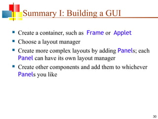Summary I: Building a GUI






Create a container, such as Frame or Applet
Choose a layout manager
Create more complex layouts by adding Panels; each
Panel can have its own layout manager
Create other components and add them to whichever
Panels you like

30

 