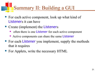 Summary II: Building a GUI




For each active component, look up what kind of
Listeners it can have
Create (implement) the Listeners







often there is one Listener for each active component
Active components can share the same Listener

For each Listener you implement, supply the methods
that it requires
For Applets, write the necessary HTML

31

 