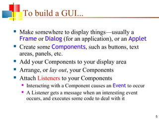 To build a GUI...








Make somewhere to display things—usually a
Frame or Dialog (for an application), or an Applet
Create some Components, such as buttons, text
areas, panels, etc.
Add your Components to your display area
Arrange, or lay out, your Components
Attach Listeners to your Components



Interacting with a Component causes an Event to occur
A Listener gets a message when an interesting event
occurs, and executes some code to deal with it

5

 