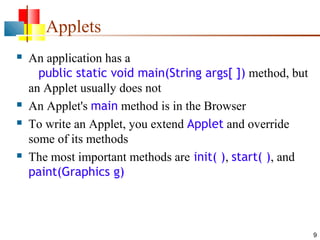 Applets







An application has a
public static void main(String args[ ]) method, but
an Applet usually does not
An Applet's main method is in the Browser
To write an Applet, you extend Applet and override
some of its methods
The most important methods are init( ), start( ), and
paint(Graphics g)

9

 