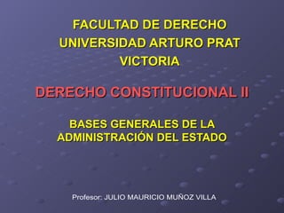 DERECHO CONSTITUCIONAL II BASES GENERALES DE LA ADMINISTRACIÓN DEL ESTADO FACULTAD DE DERECHO UNIVERSIDAD ARTURO PRAT VICTORIA Profesor: JULIO MAURICIO MUÑOZ VILLA 