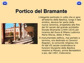 Portico del Bramante
        L’elegante porticato in cotto che si apre
            all’esterno della Basilica, lungo il lato
            sinistro, doveva far parte della
            nuova canonica, progettata alla fine
            del XV secolo dal grande architetto
            Donato Bramante (1444-1514) per
            incarico del Duca di Milano Ludovico
            Maria Sforza, detto Il Moro.
         Il monumentale edificio, mai portato a
            termine, era destinato ai Canonici
            Regolari, la comunità religiosa che
            fin dal VII secolo condivideva le
            funzioni liturgiche della Basilica
            insieme ai Monaci, prima Benedettini
            e poi, dal 1497, Cistercensi. 
 