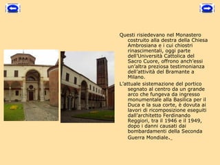 Questi risiedevano nel Monastero
    costruito alla destra della Chiesa
    Ambrosiana e i cui chiostri
    rinascimentali, oggi parte
    dell’Università Cattolica del
    Sacro Cuore, offrono anch’essi
    un’altra preziosa testimonianza
    dell’attività del Bramante a
    Milano.
L’attuale sistemazione del portico
    segnato al centro da un grande
    arco che fungeva da ingresso
    monumentale alla Basilica per il
    Duca e la sua corte, è dovuta ai
    lavori di ricomposizione eseguiti
    dall’architetto Ferdinando
    Reggiori, tra il 1946 e il 1949,
    dopo i danni causati dai
    bombardamenti della Seconda
    Guerra Mondiale.
 