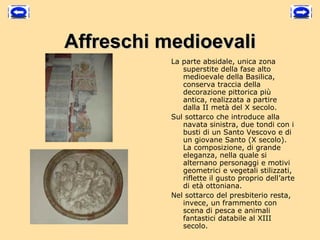 Affreschi medioevali
           La parte absidale, unica zona
              superstite della fase alto
              medioevale della Basilica,
              conserva traccia della
              decorazione pittorica più
              antica, realizzata a partire
              dalla II metà del X secolo.
           Sul sottarco che introduce alla
              navata sinistra, due tondi con i
              busti di un Santo Vescovo e di
              un giovane Santo (X secolo).
              La composizione, di grande
              eleganza, nella quale si
              alternano personaggi e motivi
              geometrici e vegetali stilizzati,
              riflette il gusto proprio dell’arte
              di età ottoniana.
           Nel sottarco del presbiterio resta,
              invece, un frammento con
              scena di pesca e animali
              fantastici databile al XIII
              secolo.
 