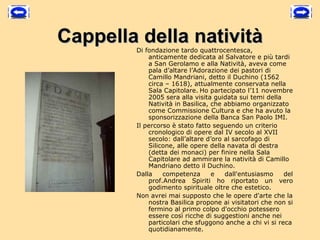 Cappella della natività
        Di fondazione tardo quattrocentesca,
            anticamente dedicata al Salvatore e più tardi
            a San Gerolamo e alla Natività, aveva come
            pala d’altare l’Adorazione dei pastori di
            Camillo Mandriani, detto il Duchino (1562
            circa – 1618), attualmente conservata nella
            Sala Capitolare. Ho partecipato l’11 novembre
            2005 sera alla visita guidata sui temi della
            Natività in Basilica, che abbiamo organizzato
            come Commissione Cultura e che ha avuto la
            sponsorizzazione della Banca San Paolo IMI.
        Il percorso è stato fatto seguendo un criterio
            cronologico di opere dal IV secolo al XVII
            secolo: dall’altare d’oro al sarcofago di
            Silicone, alle opere della navata di destra
            (detta dei monaci) per finire nella Sala
            Capitolare ad ammirare la natività di Camillo
            Mandriano detto il Duchino.
        Dalla    competenza       e   dall'entusiasmo    del
            prof.Andrea Spiriti ho riportato un vero
            godimento spirituale oltre che estetico.
        Non avrei mai supposto che le opere d'arte che la
            nostra Basilica propone ai visitatori che non si
            fermino al primo colpo d'occhio potessero
            essere così ricche di suggestioni anche nei
            particolari che sfuggono anche a chi vi si reca
            quotidianamente. 
 