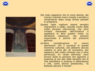 Dal resto sappiamo che le icone dipinte, dai
   monaci orientali erano iniziate e portate a
   compimento dopo lungo tempo passato
   in preghiera.
Queste righe vogliono essere semplici
   impressioni a caldo, raccolte anche dalle
   molte persone intervenute, che sono
   rimaste     entusiaste    dell'iniziativa   e
   aspettano le altre quattro visite, su
   altrettanti   capolavori,    che     saranno
   organizzate a partire dal prossimo
   gennaio.
Un’altra     considerazione       mi      veniva
   spontanea: che il successo di questo
   momento culturale, che abbiamo dovuto
   ripetere la sera del 18 novembre, per
   sopperire alle molte richieste che ci sono
   pervenute, mi rende ottimista: sono
   ancora tante le persone che aspirano a
   qualcosa di più alto delle banalità che la
   vita quotidiana ci propina in abbondanza
   e che, come diceva Dostoevsky, “la
   bellezza salverà il mondo”.
 