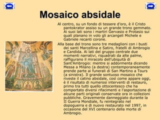 Mosaico absidale
   Al centro, su un fondo di tessere d’oro, è il Cristo
       pantokrator assiso su un grande trono gemmato.
       Ai suoi lati sono i martiri Gervasio e Protasio sui
       quali planano in volo gli arcangeli Michele e
       Gabriele recanti corone.
   Alla base del trono sono tre medaglioni con i busti
       dei santi Marcellina e Satiro, fratelli di Ambrogio
       e Candida. Ai lati del gruppo centrale due
       momenti narrativi, riquadrati da alte palme,
       raffigurano il miracolo dell’ubiquità di
       Sant’Ambrogio: mentre si addormenta dicendo
       Messa a Milano (a destra) contemporaneamente
       prende parte ai funerali di San Martino a Tours
       (a sinistra). Il grande sontuoso mosaico che
       riveste il catino absidale, così come appare oggi,
       è il risultato di numerosi interventi di restauro,
       primo tra tutti quello ottocentesco che ha
       comportato diversi rifacimenti e l’asportazione di
       alcune parti originali conservate ora in collezioni
       pubbliche. Gravemente danneggiato durante la
       II Guerra Mondiale, fu reintegrato nel
       dopoguerra e di nuovo restaurato nel 1997, in
       occasione del XVI centenario della morte di
       Ambrogio. 
 
