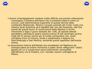 I diversi rimaneggiamenti rendono molto difficile una precisa collocazione
    cronologica e stilistica dell’opera che si presenta tuttavia come un
    unicum, sola testimonianza superstite di questa tecnica della
    Lombardia Medioevale. Mentre il gruppo centrale del Cristo rivela una
    matrice tardo bizantina ed è databile agli inizi del Duecento, alla fine
    quindi dei grandi lavori di ricostruzione della Basilica in forme
    romaniche e dopo il grave dissesto del 1196, gli episodi laterali
    potrebbero addirittura essere sopravvivenza di età carolingia (prima
    metà del IX secolo) anche per la scelta iconografica che, come
    nell’altare d’oro di Volvino, tende a sottolineare il legame tra
    Sant’Ambrogio e San Martino, entrambi grandi oppositori dell’eresia
    ariana.
La decorazione interna dell’abside era completata nel Medioevo da
    preziose lastre ad intarsi marmorei e paste vitree raffiguranti i dodici
    agnelli (di cui si conservano alcuni frammenti) sormontate
    dall’affresco, tra le finestre, con i diciotto vescovi suffraganei di
    Milano.
 