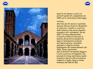 spartito da lesene e cornici di
archetti pensili (fu completato nel
1889 con la costruzione della loggia
trifora)..
Alla fine del XV secolo il cardinale
Ascanio Sforza incaricò il Bramante
di costruire i chiostri e il portico
della Canonica. Nei secoli seguenti
avvennero altri mutamenti, ma nel
1857 l'arciduca Massimiliano
d'Austria ordinò di riportare la
basilica alla primitiva semplicità,
dopo le deturpazioni avvenute
nell'epoca barocca, facendole
assumere l'aspetto attuale.
Danneggiata dai bombardamenti del
1943, venne ripristinata
dall'architetto Ferdinando Reggiori.
L'atrio a portico rettangolare che
precede la chiesa sostituisce quello
originario ispirato dall'arcivescovo
Ansperto il quale resse la chiesa
milanese dall'868 all'881.
 