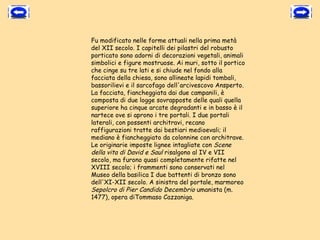 Fu modificato nelle forme attuali nella prima metà
del XII secolo. I capitelli dei pilastri del robusto
porticato sono adorni di decorazioni vegetali, animali
simbolici e figure mostruose. Ai muri, sotto il portico
che cinge su tre lati e si chiude nel fondo alla
facciata della chiesa, sono allineate lapidi tombali,
bassorilievi e il sarcofago dell'arcivescovo Ansperto.
La facciata, fiancheggiata dai due campanili, è
composta di due logge sovrapposte delle quali quella
superiore ha cinque arcate degradanti e in basso è il
nartece ove si aprono i tre portali. I due portali
laterali, con possenti architravi, recano
raffigurazioni tratte dai bestiari medioevali; il
mediano è fiancheggiato da colonnine con architrave.
Le originarie imposte lignee intagliate con Scene
della vita di David e Saul risalgono al IV e VII
secolo, ma furono quasi completamente rifatte nel
XVIII secolo; i frammenti sono conservati nel
Museo della basilica I due battenti di bronzo sono
dell'XI-XII secolo. A sinistra del portale, marmoreo
Sepolcro di Pier Candido Decembrio umanista (m.
1477), opera diTommaso Cazzaniga.
 