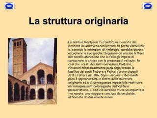 La struttura originaria
         La Basilica Martyrum fu fondata nell'ambito del
         cimitero ad Martyres non lontano da porta Vercellina
         e, secondo le intenzioni di Ambrogio, avrebbe dovuto
         accogliere le sue spoglie. Sappiamo da una sua lettera
         alla sorella Marcellina che la folla gli impose di
         consacrare la chiesa con la presenza di reliquie: fu
         così che i resti dei santi Gervasio e Protasio,
         rinvenuti miracolosamente poco dopo presso la
         basilica dei santi Nabore e Felice, furono deposti
         sotto l'altare nel 386. Dopo i secolari rifacimenti
         poco è sopravvissuto in alzato delle murature
         originarie ed è di conseguenza impossibile restituire
         un'immagine particolareggiata dell'edificio
         paleocristiano. L'edificio avrebbe avuto un impianto a
         tre navate: una maggiore conclusa da un abside,
         affiancata da due navate minori.
 