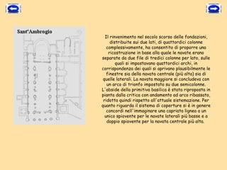 Il rinvenimento nel secolo scorso delle fondazioni,
     distribuite sui due lati, di quattordici colonne
   complessivamente, ha consentito di proporre una
    ricostruzione in base alla quale le navate erano
separate da due file di tredici colonne per lato, sulle
        quali si impostavano quattordici archi, in
corrispondenza dei quali si aprivano plausibilmente le
   finestre sia della navata centrale (più alta) sia di
 quelle laterali. La navata maggiore si concludeva con
   un arco di trionfo impostato su due semicolonne.
L'abside della primitiva basilica è stata riproposta in
pianta dalla critica con andamento ad arco ribassato,
 ridotta quindi rispetto all'attuale sistemazione. Per
quanto riguarda il sistema di coperture si è in genere
   concordi nell'immaginare una capriata lignea a un
  unico spiovente per le navate laterali più basse e a
   doppio spiovente per la navata centrale più alta.
 