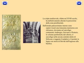 La cripta medioevale, rifatta nel XVIII secolo, 
    ha definitivamente alterato la percezione 
    della zona presbiteriale. 
Dell'arredo paleocristiano interno sono 
    sopravvissuti una transenna marmorea con 
    chrismon, rinvenuta sul sarcofago 
    contenente Ambrogio, Gervasio e Protasio, 
    le colonne porfiretiche del ciborio, il 
    sarcofago nella navata centrale (detto di 
    Stilicone e reggente il pulpito) e il portale in 
    legno con storie di Davide dell'ingresso alla 
    basilica. 
 