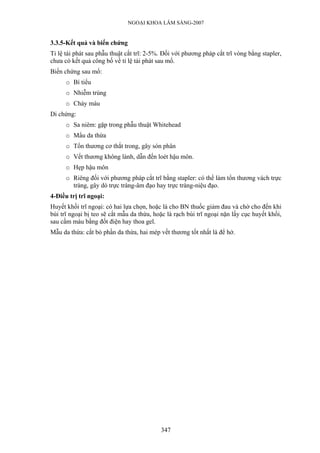 NGOẠI KHOA LÂM SÀNG-2007


3.3.5-Kết quả và biến chứng
Tỉ lệ tái phát sau phẫu thuật cắt trĩ: 2-5%. Đối với phương pháp cắt trĩ vòng bằng stapler,
chưa có kết quả công bố về tỉ lệ tái phát sau mổ.
Biến chứng sau mổ:
      o Bí tiểu
      o Nhiễm trùng
      o Chảy máu
Di chứng:
      o Sa niêm: gặp trong phẫu thuật Whitehead
      o Mẩu da thừa
      o Tổn thương cơ thắt trong, gây són phân
      o Vết thương không lành, dẫn đến loét hậu môn.
      o Hẹp hậu môn
      o Riêng đối với phương pháp cắt trĩ bằng stapler: có thể làm tổn thương vách trực
        tràng, gây dò trực tràng-âm đạo hay trực tràng-niệu đạo.
4-Điều trị trĩ ngoại:
Huyết khối trĩ ngoại: có hai lựa chọn, hoặc là cho BN thuốc giảm đau và chờ cho đến khi
búi trĩ ngoại bị teo sẽ cắt mẫu da thừa, hoặc là rạch búi trĩ ngoại nặn lấy cục huyết khối,
sau cầm máu bằng đốt điện hay thoa gel.
Mẫu da thừa: cắt bỏ phần da thừa, hai mép vết thương tốt nhất là để hở.




                                           347
 