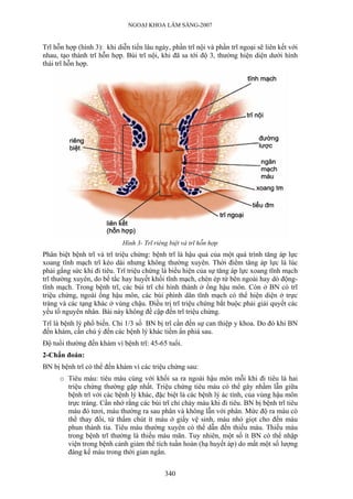 NGOẠI KHOA LÂM SÀNG-2007


Trĩ hỗn hợp (hình 3): khi diễn tiến lâu ngày, phần trĩ nội và phần trĩ ngoại sẽ liên kết với
nhau, tạo thành trĩ hỗn hợp. Búi trĩ nội, khi đã sa tới độ 3, thường hiện diện dưới hình
thái trĩ hỗn hợp.




                            Hình 3- Trĩ riêng biệt và trĩ hỗn hợp
Phân biệt bệnh trĩ và trĩ triệu chứng: bệnh trĩ là hậu quả của một quá trình tăng áp lực
xoang tĩnh mạch trĩ kéo dài nhưng không thường xuyên. Thời điểm tăng áp lực là lúc
phải gắng sức khi đi tiêu. Trĩ triệu chứng là biểu hiện của sự tăng áp lực xoang tĩnh mạch
trĩ thường xuyên, do bế tắc hay huyết khối tĩnh mạch, chèn ép từ bên ngoài hay dò động-
tĩnh mạch. Trong bệnh trĩ, các búi trĩ chỉ hình thành ở ống hậu môn. Còn ở BN có trĩ
triệu chứng, ngoài ống hậu môn, các búi phình dãn tĩnh mạch có thể hiện diện ở trực
tràng và các tạng khác ở vùng chậu. Điều trị trĩ triệu chứng bắt buộc phải giải quyết các
yếu tố nguyên nhân. Bài này không đề cập đến trĩ triệu chứng.
Trĩ là bệnh lý phổ biến. Chỉ 1/3 số BN bị trĩ cần đến sự can thiệp y khoa. Do đó khi BN
đến khám, cần chú ý đến các bệnh lý khác tiềm ẩn phiá sau.
Độ tuổi thường đến khám vì bệnh trĩ: 45-65 tuổi.
2-Chẩn đoán:
BN bị bệnh trĩ có thể đến khám vì các triệu chứng sau:
      o Tiêu máu: tiêu máu cùng với khối sa ra ngoài hậu môn mỗi khi đi tiêu là hai
        triệu chứng thường gặp nhất. Triệu chứng tiêu máu có thể gây nhầm lẫn giữa
        bệnh trĩ với các bệnh lý khác, đặc biệt là các bệnh lý ác tính, của vùng hậu môn
        trực tràng. Cần nhớ rằng các búi trĩ chỉ chảy máu khi đi tiêu. BN bị bệnh trĩ tiêu
        máu đỏ tươi, máu thường ra sau phân và không lẫn với phân. Mức độ ra máu có
        thể thay đổi, từ thấm chút ít máu ở giấy vệ sinh, máu nhỏ giọt cho đến máu
        phun thành tia. Tiêu máu thường xuyên có thể dẫn đến thiếu máu. Thiếu máu
        trong bệnh trĩ thường là thiếu máu mãn. Tuy nhiên, một số ít BN có thể nhập
        viện trong bệnh cảnh giảm thể tích tuần hoàn (hạ huyết áp) do mất một số lượng
        đáng kể máu trong thời gian ngắn.


                                            340
 