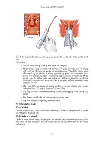 NGOẠI KHOA LÂM SÀNG-2007




Hình 5- Kỹ thuật đốt búi trĩ bằng tia hồng ngoại: áp đầu đốt vào búi trĩ 3-4 lần, mỗi lần 1-1,5
giây.
Biến chứng:
      o Đau: do chích xơ hay thắt dây thun nhầm búi trĩ ngoại
      o Nhiễm trùng: vùng hậu môn bình thường được cung cấp máu nuôi rất phong
        phú và có sức đề kháng rất tốt đối với sự nhiễm trùng. Tuy nhiên, nhiễm trùng
        vẫn có thể xảy ra, đặc biệt ở những người bị suy giảm chức năng miễn dịch.
        Đây là biến chứng đáng ngại. Trong trường hợp nặng (hoại tử Fournier), BN có
        thể tử vong. Để phòng ngừa biến chứng này, không chỉ định bất cứ một thủ
        thuật nào ở vùng hậu môn trực tràng ở BN bị suy giảm miễn dịch mà chưa có sự
        cân nhắc cẩn thận.
      o Chảy máu: hiếm khi xảy ra, trừ trường hợp BN có rối loạn về đông máu (xơ gan
        chẳng hạn) hay BN đang sử dụng thuốc kháng đông.
      o Hẹp ống hậu môn: có thể là biến chứng của các phương pháp chích xơ hay huỷ
        búi trĩ
      o Tổn thương cơ thắt (đối với phương pháp nong hậu môn)
      o Hẹp niệu đạo (đối với phương pháp chích xơ)
3.3-Điều trị phẫu thuật:
3.3.1-Chỉ định:
Các búi trĩ nội sa độ 3, độ 4 có chỉ định phẫu thuật. Các búi trĩ sa nghẹt hoại tử có thể
cân nhắc phẫu thuật cấp cứu.
3.3.2-Chuẩn bị trước mổ:
Chuẩn bị trước mổ trĩ tương đối đơn giản. BN chỉ cần được thụt tháo trực tràng 30-60
phút trước khi tiến hành phẫu thuật. Kháng sinh được chỉ định trước mổ cho tất cả các
trường hợp.



                                             343
 