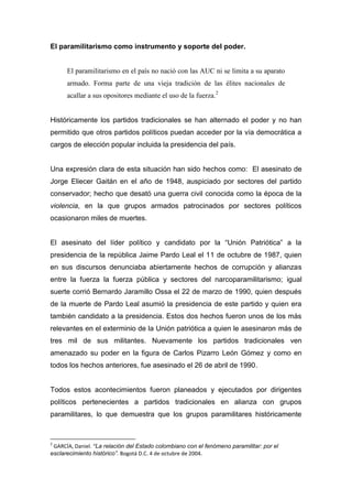 El paramilitarismo como instrumento y soporte del poder.


      El paramilitarismo en el país no nació con las AUC ni se limita a su aparato
      armado. Forma parte de una vieja tradición de las élites nacionales de
      acallar a sus opositores mediante el uso de la fuerza.2


Históricamente los partidos tradicionales se han alternado el poder y no han
permitido que otros partidos políticos puedan acceder por la vía democrática a
cargos de elección popular incluida la presidencia del país.


Una expresión clara de esta situación han sido hechos como: El asesinato de
Jorge Eliecer Gaitán en el año de 1948, auspiciado por sectores del partido
conservador; hecho que desató una guerra civil conocida como la época de la
violencia, en la que grupos armados patrocinados por sectores políticos
ocasionaron miles de muertes.


El asesinato del líder político y candidato por la “Unión Patriótica” a la
presidencia de la república Jaime Pardo Leal el 11 de octubre de 1987, quien
en sus discursos denunciaba abiertamente hechos de corrupción y alianzas
entre la fuerza la fuerza pública y sectores del narcoparamilitarismo; igual
suerte corrió Bernardo Jaramillo Ossa el 22 de marzo de 1990, quien después
de la muerte de Pardo Leal asumió la presidencia de este partido y quien era
también candidato a la presidencia. Estos dos hechos fueron unos de los más
relevantes en el exterminio de la Unión patriótica a quien le asesinaron más de
tres mil de sus militantes. Nuevamente los partidos tradicionales ven
amenazado su poder en la figura de Carlos Pizarro León Gómez y como en
todos los hechos anteriores, fue asesinado el 26 de abril de 1990.


Todos estos acontecimientos fueron planeados y ejecutados por dirigentes
políticos pertenecientes a partidos tradicionales en alianza con grupos
paramilitares, lo que demuestra que los grupos paramilitares históricamente



2
 GARCÍA, Daniel. “La relación del Estado colombiano con el fenómeno paramilitar: por el
esclarecimiento histórico”. Bogotá D.C. 4 de octubre de 2004.
 