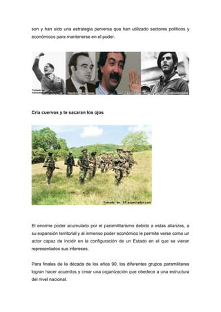son y han sido una estrategia perversa que han utilizado sectores políticos y
económicos para mantenerse en el poder.




Cría cuervos y te sacaran los ojos




El enorme poder acumulado por el paramilitarismo debido a estas alianzas, a
su expansión territorial y al inmenso poder económico le permite verse como un
actor capaz de incidir en la configuración de un Estado en el que se vieran
representados sus intereses.


Para finales de la década de los años 90, los diferentes grupos paramilitares
logran hacer acuerdos y crear una organización que obedece a una estructura
del nivel nacional.
 