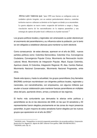 Afirma León Valencia que: “para 1999 esas fuerzas se conﬁguran como un
       verdadero ejército irregular, con un carácter particularmente ofensivo, controlan
       territorios nuevos o aﬁanzan su dominio en los lugares en donde ya se encontraban.
       La guerra adquiere un nuevo rostro: ocupación del territorio a sangre y fuego,
       vinculación masiva de los narcotraﬁcantes en la empresa paramilitar y una
       estrategia de captura del poder local e inﬂuencia en el poder nacional.”3


Los grupos políticos locales y regionales ven amenazado su poder electoral por
el crecimiento del paramilitarismo y su influencia sobre la población, por lo tanto
se ven obligados a establecer alianzas para mantener su botín electoral.


Como consecuencia de estas alianzas, aparecen en el año de 2002, nuevos
partidos políticos como: Colombia Democrática, Colombia Viva, Convergencia
Ciudadana, Convergencia Popular Cívica, Movimiento de Renovación Acción
Laboral, Moral, Movimiento de Integración Popular, Mipol, Equipo Colombia,
Apertura Liberal, Sí Colombia, Integración Regional, IR, Alas, Cambio Radical,
Movimiento Nacional Conservador, Movimiento Nacional Progresista, entre
otros.


Desde esta época y hasta la actualidad, los grupos paramilitares (hoy llamados
BACRIM) continúan reuniéndosen con dirigentes políticos locales, regionales y
nacionales, con narcotraﬁcantes, con empresarios, con algunos militares que
acuden a buscar colaboración para mantener fuerzas paramilitares en múltiples
sitios del país, aportando dinero, armas y contactos en las regiones.


El hecho más contundente que demuestra la alianza entre políticos y
paramilitares se da en las elecciones del 2006, en las que 33 senadores y 50
representantes fueron elegidos precisamente en las zonas de mayor presencia
paramilitar, la gran mayoría de estos senadores fueron elegidos por los nuevos
grupos que aparecieron en el año de 2002.4



3
  VALENCIA, León. “Parapolítica, la ruta de la expansión paramilitar y los acuerdos políticos. Corporación
Nuevo Arco Iris. Bogotá D.C. Agosto de 2007. Editorial Torre gráfica. ISBN: 978-958-441705-3.
4
  VALENCIA, León. Óp. cit.
 