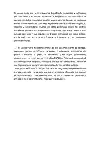 Si bien es cierto, que la corte suprema de justicia ha investigado y condenado
por parapolítica a un número importante de congresistas, representantes a la
cámara, diputados, concejales, alcaldes y gobernadores, también es cierto que
en las últimas elecciones para elegir representantes a los cuerpos colegiados,
alcaldes y gobernadores muchos de estos personajes desde los centros
carcelarios pusieron su maquiavélica maquinaria para hacer elegir a sus
amigos, sus hijos y sus esposas en diversas estructuras del poder estatal,
manteniendo así su enorme influencia e injerencia en las decisiones
gubernamentales.


…Y el Estado vuelve ha estar en manos de esa perversa alianza de políticos,
poderosos gremios económicos nacionales y extranjeros, instituciones de
policía y militares, la iglesia, el narcotráfico y los grupos paramilitares
denominados hoy como bandas criminales (BACRIM). Este es el estado actual
de la configuración del poder, en un país que dice ser “democrático”, pero en el
que históricamente siempre han ejercido el poder dos partidos políticos.
“El fin justifica los medios”, eso podrían decir los magnates y los poderosos que
manejan este país y no es nada raro que en un sistema plutócrata, que impone
el capitalismo feroz como modo de “vida”, se utilicen medios tan perversos y
atroces como el paramilitarismo, hijo putativo del Estado.
 