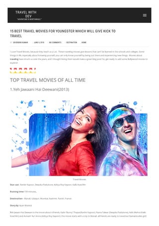 15 BEST TRAVEL MOVIES FOR YOUNGSTER WHICH WILL GIVE KICK TO
TRAVEL
BY DEVENDRA KUMAR | JUNE 4, 2018 | NO COMMENTS | DESTINATION , HOME
I Love Travel Movies. because they teach us a Lot. These traveling movies give lessons that can’t be learned in the schools and colleges. Some
things in life, especially about knowing yourself, you can only know yourself by being out there and experiencing new things. Movies about
traveling have struck us over the years, and I thought listing them would make a great blog post! So, get ready to add some Bollywood movies to
explore!
TOP TRAVEL MOVIES OF ALL TIME
1.Yeh Jawaani Hai Deewani(2013)
Travel Movies
Star cast- Ranbir Kapoor, Deepika Padukone, Aditya Roy Kapoor, Kalki Koechlin
Ruining time-159 minutes,
Destination– Manali, Udaipur, Mumbai, Kashmir, Parish, France.
Story by​: ​Ayan Mukerji
Yeh Jwaani Hai Deewani is the movie about 4 friends. Kabir ‘Bunny’ Thapar(Ranbir Kapoor), Naina Talwar (Deepika Padukone), Aditi Mehra (Kalki
Koechlin) and Avinash ‘Avi’ Arora (Aditya Roy Kapoor). this movie starts with a trip to Manali. all friends are ready to travel but Naina(studies girl)
TRAVEL WITH
DEV
“ADVENTURE IS WORTHWHILE.”
 