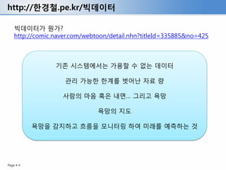http://한경철.pe.kr/빅데이터

    빅데이터가 뭔가?
    http://comic.naver.com/webtoon/detail.nhn?titleId=335885&no=425



                 기존 시스템에서는 가용할 수 없는 데이터

                    관리 가능한 한계를 벗어난 자료 량

                   사람의 마음 혹은 내면… 그리고 욕망

                               욕망의 지도

           욕망을 감지하고 흐름을 모니터링 하여 미래를 예측하는 것




Page  4
 