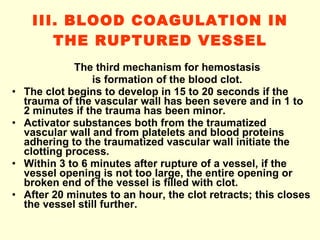 III. BLOOD COAGULATION IN THE RUPTURED VESSEL The third mechanism for hemostasis is formation of the blood clot. The clot begins to develop in 15 to 20 seconds if the trauma of the vascular wall has been severe and in 1 to 2 minutes if the trauma has been minor. Activator substances both from the traumatized vascular wall and from platelets and blood proteins adhering to the traumatized vascular wall initiate the clotting process. Within 3 to 6 minutes after rupture of a vessel, if the vessel opening is not too large, the entire opening or broken end of the vessel is filled with clot. After 20 minutes to an hour, the clot retracts; this closes the vessel still further. 